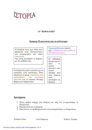 Πιτσίλκα Ελένη xristx.blogspot.gr Χρήστος Χαρµπής
10ο ΚΕΦΑΛΑΙΟ
Σ̟άρτη: Η κοινωνία και το ̟ολίτευµα
Ερωτήµατα
1. Ποιος φόβος υ̟ήρχε στη Σ̟άρτη και ̟ώς τον αντιµετώ̟ιζαν οι
Σ̟αρτιάτες;
2. Πώς διοικούνταν η Σ̟άρτη;
3. Πώς έλυναν τα ̟ροβλήµατα ̟ου τους α̟ασχολούσαν οι Σ̟αρτιάτες;
Η Σ̟άρτη είναι µια ̟όλη ̟ου
βρίσκεται στην Πελο̟όννησο
και συγκεκριµένα στο νοµό
Λακωνίας .
Την ̟όλη κατέλαβαν οι ∆ωριείς
µε την κάθοδό τους.
Οι είλωτες
έχουµε ̟ει ότι
ήταν οι
̟αλιοί
κάτοικοι ̟ου
έγιναν
σκλάβοι α̟ό
τους ∆ωριείς
όταν
κατέλαβαν τη
Σ̟άρτη.
Οι Σ̟αρτιάτες ήταν γνωστοί για τις
̟ολεµικές τους ικανότητες. Όταν
̟ήγαιναν σε µάχη, ο βασιλιάς τους
τραγουδούσε ένα ̟ολεµικό
τραγούδι για να νιώσουν δύναµη,
θάρρος και σοβαρότητα.
Τιµητική θέση στο στρατό
είχε ο αθλητής ̟ου είχε κερδίσει σε
Πανελλήνιους αγώνες.
Επιμέλεια: Χρήστος Χαρμπής http://xristx.blogspot.gr/ σελ. 4
 