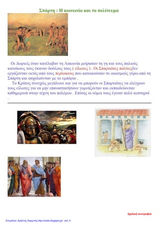 Σπάρτη : Η κοινωνία και το πολίτευμα
Οι Δωριείς όταν κατέλαβαν τη Λακωνία μοίρασαν τη γη και τους παλιούς
κατοίκους τους έκαναν δούλους τους ( είλωτες ) . Οι Σπαρτιάτες πολίτεςδεν
εργάζονταν εκτός από τους περίοικους που κατοικούσαν σε οικισμούς γύρω από τη
Σπάρτη και ασχολούνταν με το εμπόριο .
Το Κράτος συνεχώς μεγάλωνε και για να μπορούν οι Σπαρτιάτες να ελέγχουν
τους είλωτες για να μην επαναστατήσουν γυμνάζονταν και εκπαιδεύονταν
καθημερινά στιην τέχνη του πολέμου . Επίσης οι νόμοι τους έγιναν πολύ αυστηροί
.
Σχολική συντροφιά
Επιμέλεια: Χρήστος Χαρμπής http://xristx.blogspot.gr/ σελ. 5
 