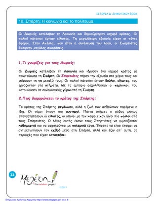 ΙΣΤΟΡΙΑ Δ΄ΔΗΜΟΤΙΚΟΥ ΒΟΟΚ
©2013
22
10. Σπάρτη: Η κοινωνία και το πολίτευμα
Oι ∆ωριείς κατέλαβαν τη Λακωνία και δηµιούργησαν ισχυρό κράτος. Oι
παλιοί κάτοικοι έγιναν είλωτες. Τη µεγαλύτερη εξουσία είχαν οι πέντε
έφοροι. Στην Απέλλα, που ήταν η συνέλευση του λαού, οι Σπαρτιάτες
έπαιρναν µεγάλες αποφάσεις.
1.Τι γνωρίζεις για τους Δωριείς;
Oι ∆ωριείς κατέλαβαν τη Λακωνία και ίδρυσαν ένα ισχυρό κράτος µε
πρωτεύουσα τη Σπάρτη. Oι Σπαρτιάτες πήραν την εξουσία στα χέρια τους και
µοίρασαν τη γη µεταξύ τους. Oι παλιοί κάτοικοι έγιναν δούλοι, είλωτες, που
εργάζονταν στα κτήµατα. Με το εµπόριο ασχολήθηκαν οι περίοικοι, που
κατοικούσαν σε συνοικισµούς γύρω από τη Σπάρτη.
2.Πως διαμορώνεται το κράτος της Σπάρτης;
Το κράτος της Σπάρτης µεγάλωσε, αλλά η ζωή των ανθρώπων παρέµενε η
ίδια. Oι νόµοι έγιναν πιο αυστηροί. Πάντα υπήρχε ο φόβος µήπως
επαναστατήσουν οι είλωτες, οι οποίοι µε τον καιρό είχαν γίνει πιο πολλοί από
τους Σπαρτιάτες. O λόγος αυτός έκανε τους Σπαρτιάτες να γυµνάζονται
καθηµερινά και να ασχολούνται µε πολεµικά έργα. Έπρεπε να είναι έτοιµοι να
αντιµετωπίσουν τον εχθρό µέσα στη Σπάρτη, αλλά και έξω απ' αυτή, σε
περιοχές που είχαν κατακτήσει.
Επιμέλεια: Χρήστος Χαρμπής http://xristx.blogspot.gr/ σελ. 8
 