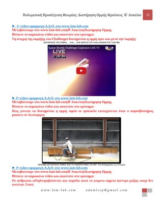 Πολυμεσική Προσέγγιση Θεωρίας: Διατήρηση Ορμής-Κρούσεις B΄ Λυκείου 12
w w w . l a m - l a b . c o m a d a m l s c p @ g m a i l . c o m
► 1ο video εφαρμογή Α.Δ.Ο. στο www.lam-lab.com
Μεταβαίνουμε στο www.lam-lab.com/Β΄Λυκείου/Διατήρηση Ορμής
Βλέπετε το παρακάτω video και απαντάτε στο ερώτημα:
Τη στιγμή της έκρηξης του Challenger διατηρείται η ορμή πριν και μετά την έκρηξη;
ΔΙΑΤΗΡΗΣΗΣ ΤΗΣ ΟΡΜΗΣ...... ΚΑΙ.... LIVE ΕΚΡΗΞΗ ΤΟΥ CHALLENGER ΣΤΙΣ 1/28/1986
► 2ο video εφαρμογή Α.Δ.Ο. στο www.lam-lab.com
Μεταβαίνουμε στο www.lam-lab.com/Β΄Λυκείου/Διατήρηση Ορμής
Βλέπετε το παρακάτω video και απαντάτε στο ερώτημα:
Πως γίνεται να διατηρείται η ορμή, αφού το τρίκυκλο επιταχύνεται όταν ο πυροσβεστήρας
μπαίνει σε λειτουργία;
ΠΕΙΡΑΜΑ ΔΙΑΤΗΡΗΣΗΣ ΟΡΜΗΣ ΑΠΟ ΤΟ ΠΑΝΕΠΙΣΤΗΜΙΟ ΤΟΥ ΜΙΤ: Fire Extinguisher on a Tricycle
► 3ο video εφαρμογή Α.Δ.Ο. στο www.lam-lab.com
Μεταβαίνουμε στο www.lam-lab.com/Β΄Λυκείου/Διατήρηση Ορμής
Βλέπετε το παρακάτω video και απαντάτε στο ερώτημα:
Οι άνθρωποι αλληλοτραβιούνται και παρόλα αυτά το κίτρινο σημείο (κέντρο μάζας τους) δεν
κινείται. Γιατί;
 