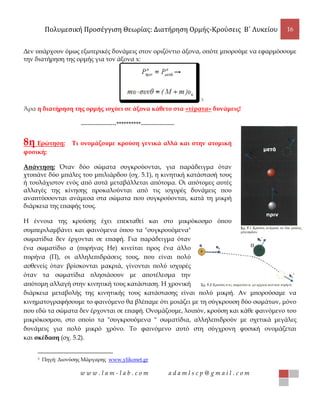 Πολυμεσική Προσέγγιση Θεωρίας: Διατήρηση Ορμής-Κρούσεις B΄ Λυκείου 16
w w w . l a m - l a b . c o m a d a m l s c p @ g m a i l . c o m
Δεν υπάρχουν όμως εξωτερικές δυνάμεις στον οριζόντιο άξονα, οπότε μπορούμε να εφαρμόσουμε
την διατήρηση της ορμής για τον άξονα x:
3
Άρα η διατήρηση της ορμής ισχύει σε άξονα κάθετο στα «τέρατα» δυνάμεις!
-----------------**********----------------
8η Ερώτηση: Τι ονομάζουμε κρούση γενικά αλλά και στην ατομική
φυσική;
Απάντηση: Όταν δύο σώματα συγκρούονται, για παράδειγμα όταν
χτυπάνε δύο μπάλες του μπιλιάρδου (σχ. 5.1), η κινητική κατάστασή τους
ή τουλάχιστον ενός από αυτά μεταβάλλεται απότομα. Οι απότομες αυτές
αλλαγές της κίνησης προκαλούνται από τις ισχυρές δυνάμεις που
αναπτύσσονται ανάμεσα στα σώματα που συγκρούονται, κατά τη μικρή
διάρκεια της επαφής τους.
Η έννοια της κρούσης έχει επεκταθεί και στο μικρόκοσμο όπου
συμπεριλαμβάνει και φαινόμενα όπου τα "συγκρουόμενα"
σωματίδια δεν έρχονται σε επαφή. Για παράδειγμα όταν
ένα σωματίδιο α (πυρήνας He) κινείται προς ένα άλλο
πυρήνα (Π), οι αλληλεπιδράσεις τους, που είναι πολύ
ασθενείς όταν βρίσκονται μακριά, γίνονται πολύ ισχυρές
όταν τα σωματίδια πλησιάσουν με αποτέλεσμα την
απότομη αλλαγή στην κινητική τους κατάσταση. Η χρονική
διάρκεια μεταβολής της κινητικής τους κατάστασης είναι πολύ μικρή. Αν μπορούσαμε να
κινηματογραφήσουμε το φαινόμενο θα βλέπαμε ότι μοιάζει με τη σύγκρουση δύο σωμάτων, μόνο
που εδώ τα σώματα δεν έρχονται σε επαφή. Ονομάζουμε, λοιπόν, κρούση και κάθε φαινόμενο του
μικρόκοσμου, στο οποίο τα "συγκρουόμενα " σωματίδια, αλληλεπιδρούν με σχετικά μεγάλες
δυνάμεις για πολύ μικρό χρόνο. Το φαινόμενο αυτό στη σύγχρονη φυσική ονομάζεται
και σκέδαση (σχ. 5.2).
3 Πηγή: Διονύσης Μάργαρης www.ylikonet.gr
 