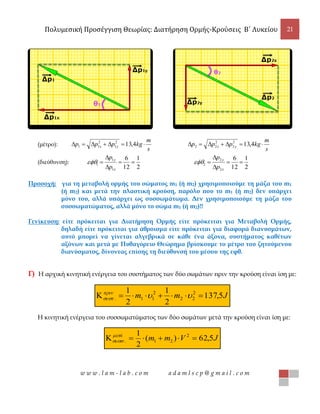 Πολυμεσική Προσέγγιση Θεωρίας: Διατήρηση Ορμής-Κρούσεις B΄ Λυκείου 21
w w w . l a m - l a b . c o m a d a m l s c p @ g m a i l . c o m
(μέτρο):
s
m
kgppp yx  4,132
1
2
11
s
m
kgppp yx  4,132
2
2
22
(διεύθυνση):
2
1
12
6
1
1
1 



x
y
p
p

2
1
12
6
2
2
2 



x
y
p
p

Προσοχή: για τη μεταβολή ορμής του σώματος m1 (ή m2) χρησιμοποιούμε τη μάζα του m1
(ή m2) και μετά την πλαστική κρούση, παρόλο που το m1 (ή m2) δεν υπάρχει
μόνο του, αλλά υπάρχει ως συσσωμάτωμα. Δεν χρησιμοποιούμε τη μάζα του
συσσωματώματος, αλλά μόνο το σώμα m1 (ή m2)!!
Γενίκευση: είτε πρόκειται για Διατήρηση Ορμής είτε πρόκειται για Μεταβολή Ορμής,
δηλαδή είτε πρόκειται για άθροισμα είτε πρόκειται για διαφορά διανυσμάτων,
αυτό μπορεί να γίνεται αλγεβρικά σε κάθε ένα άξονα, συστήματος καθέτων
αξόνων και μετά με Πυθαγόρειο Θεώρημα βρίσκουμε το μέτρο του ζητούμενου
διανύσματος, δίνοντας επίσης τη διεύθυνσή του μέσου της εφθ.
Γ) Η αρχική κινητική ενέργεια του συστήματος των δύο σωμάτων πριν την κρούση είναι ίση με:
Jmm 5,137
2
1
2
1 2
22
2
11.  

Η κινητική ενέργεια του συσσωματώματος των δύο σωμάτων μετά την κρούση είναι ίση με:
JVmmά
5,62)(
2
1 2
21. 

 