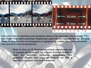 Στην εικόνα δεξιά: Διαστάσεις αποτυπωμένης εικόνας στην εμουλσιόν ενός έγχρωμου 135
φίλμ 35mm/ Στην εικόνα αριστερά: Παράδειγμα εμφανισμένου έγχρωμου θετικού 135 φιλμ
35mm: οι τόνοι δεν είναι αντεστραμμένοι τα χρώματα της εικόνας που έχουν αποτυπωθεί
στην εμουλσιόν είναι τα πραγματικά
Μετά το τέλος του Β΄ Παγκοσμίου πολέμου εμφανίστηκε και
το έγχρωμο αρνητικό φιλμ της εταιρίας Eastman Kodak το
οποίο δεν απαιτούσε διαδικασία διαχωρισμού των
χρωμάτων. Παρόλα αυτά μέχρι την δεκαετία του 1950 η
παραγωγή έγχρωμων ταινιών μειοψηφούσε.
 