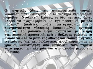 Οι ηχητικές ζώνες των στερεοφωνικών ταινιών
κωδικοποιούνται συνήθως με το σύστημα περιορισμού
θορύβου ‘‘Ντόλμπυ’’. Επίσης, οι δύο ηχητικές ζώνες
μπορεί να ηχογραφηθούν με την ηλεκτρική μέθοδο
‘‘μάτριξ’’ (matrix), οπότε επιτυγχάνονται στην
πραγματικότητα τέσσερεις διακεκριμένοι ηχητικοί
δίαυλοι. Το μουσικό θέμα ακούγεται με πλήρη
στερεοφωνική προοπτική, ενώ ο διάλογος φαίνεται να
αναδύεται από το μέσο της οθόνης και ειδικές ηχητικές
εντυπώσεις (π.χ. περιβαλλοντικός ήχος) παράγονται με
χρονική καθυστέρηση από μεγάφωνα τοποθετημένα
κατά μήκος των πλευρών και στο οπίσθιο μέρος της
αίθουσας.
 