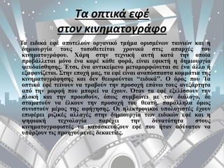 Τα οπτικά εφέ
στον κινηματογράφο
Τα ειδικά εφέ αποτελούν οργανικό τμήμα ορισμένων ταινιών και η
δημιουργία τους τοποθετείται χρονικά στις απαρχές του
κινηματογράφου. Χάρη στην τεχνική αυτή κατά την οποία
προβάλλεται μόνο ένα καρέ κάθε φορά, είναι εφικτή η δημιουργία
ψευδαίσθησης. Έτσι, ένα αντικείμενο μεταμορφώνεται σε ένα άλλο ή
εξαφανίζεται. Στην εποχή μας, τα εφέ είναι αναπόσπαστα κομμάτια της
κινηματογράφησης και δεν θεωρούνται ‘‘ειδικά’’. Ο όρος που Τα
οπτικά εφέ τείνουν να τραβούν την προσοχή επάνω τους ανεξάρτητα
από την μορφή που μπορεί να έχουν. Όταν τα εφέ εξελίσσουν την
πλοκή και την προωθούν, όπως συμβαίνει με τον διάλογο, δε
σταματούν να έλκουν την προσοχή του θεατή, παράλληλα όμως
συνιστούν μέρος της αφήγησης. Οι ηλεκτρονικοί υπολογιστές έχουν
επιφέρει ριζικές αλλαγές στην δημιουργία των ειδικών εφέ και η
ψηφιακή τεχνολογία παρέχει την δυνατότητα στους
κινηματογραφιστές να κατασκευάζουν εφέ που ήταν αδύνατον να
υπάρξουν τις προηγούμενες δεκαετίες.
 
