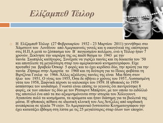 Ελίζαμπεθ Τέιλορ
 Η Ελίζαμπεθ Τέιλορ (27 Φεβρουαρίου 1932 - 23 Μαρτίου 2011) γεννήθηκε στο
Χάμστεντ του Λονδίνου από Αμερικανούς γονείς και η οικογένειά της επέστρεψε
στις Η.Π.Α μετά το ξέσπασμα του Β΄ παγκοσμίου πολέμου, ενώ η Τέιλορ ήταν 7
χρονών. Ξεκίνησε την καριέρα της ως παιδί θαύμα το 1943 με την
ταινία Σιωπηλός κατήγορος. Συνέχισε να γυρίζει ταινίες και τη δεκαετία του ’50
και αποτέλεσε τη μεγαλύτερη σταρ του αμερικανικού κινηματογράφου. Είχε
προταθεί για βραβείο Όσκαρ 5 φορές και το έχει κερδίσει δύο, την πρώτη για την
ταινία Ζήσαμε στην Αμαρτία το 1960 και τη δεύτερη για το Ποιος φοβάται τη
Βιρτζίνια Γουλφ το 1966. Άλλες αξιόλογες ταινίες της είναι Μια θέση στον
ήλιο του 1951, Ο γίγας του 1955, Όσα δε σβήνει ο χρόνος του 1957, Λυσσασμένη
γάτα του 1958, Ξαφνικά πέρυσι το καλοκαίρι του 1959. Η ηθοποιός το 1959
ασπάστηκε τον ιουδαϊσμό. Γνωστό είναι επίσης το γεγονός ότι παντρεύτηκε 8
φορές, εκ των οποίων τις δύο με τον Ρίτσαρντ Μπάρτον, με τον οποίο το ειδύλλιό
της αποτελεί ένα από τα πιο αξιομνημόνευτα στην ιστορία του Χόλυγουντ.
Αγαπούσε πολύ τα κοσμήματα, τα αρώματα και ήταν διάσημη για τα βιολετιά της
μάτια. Η ηθοποιός πέθανε σε ιδιωτική κλινική του Λος Άντζελες από καρδιακή
ανεπάρκεια σε ηλικία 79 ετών. Το Αμερικανικό Ινστιτούτο Κινηματογράφου την
έχει κατατάξει έβδομη στη λίστα με τις 25 μεγαλύτερες σταρ όλων των εποχών.
 
