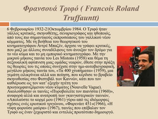 Φρανσουά Τριφό ( Francois Roland
Truffauntt)
6 Φεβρουαρίου 1932-21Οκτωμβρίου 1984. Ο Τριφό ήταν
γάλλος κριτικός, σκηνοθέτης, σεναριογράφος και ηθοποιός,
από τους πιο σημαντικούς εκπροσώπους του γαλλικού νέου
κόμματος. Με τη βοήθεια του θεωρητικού του
κινηματογράφου Αντρέ Μπαζέν, άρχισε να γράφει κριτικές,
που μαζί με άλλους συναδέλφους του άνοιξαν τον δρόμο για
το νέο κύμα και το μη εμπορικό κινηματογράφο. Με την
μικρού μήκους ταινία του Les Mistons (1958) και θέμα τη
σεξουαλική αφύπνιση μιας ομάδας νεαρών, έθεσε στην πράξη
τις θεωρίες του τις οποίες συνέχισε στην ημι-αυτοβιογραφική,
μεγάλου μήκους ταινία του, «Τα 400 χτυπήματα» (1959), μια
γεμάτη ειλικρίνεια αλλά και ποίηση, που κέρδισε το βραβείο
σκηνοθεσίας στο Φεστιβάλ των Καννών, κάτι που τον
καθιέρωσε ως τον κατ’ εξοχήν ηγέτη του
πρωτοεμφανιζόμενου νέου κύματος (Nouvelle Vague).
Ακολούθησαν οι ταινίες «Πυροβολείτε τον πιανίστα (1960)»,
αναφορά αλλά και ανατροπή των γκανγκστερικών ταινιών,
«Απολαύστε το κορμί μου (1961) γύρω από τις ιδιόμορφες
σχέσεις ενός ερωτικού τριγώνου, «Φαρενάιτ 451»(1966), «Η
νύφη φορούσε μαύρα» (1967), ταινίες που επέβαλαν τον
Τριφό ως έναν ξεχωριστό και εντελώς πρωτότυπο δημιουργό.
 