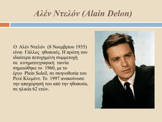 Αλέν Ντελόν (Alain Delon)
Ο Αλέν Ντελόν (8 Νοεμβρίου 1935)
είναι Γάλλος ηθοποιός. Η πρώτη του
ιδιαίτερα πετυχημένη συμμετοχή
σε κινηματογραφική ταινία
σημειώθηκε το 1960, με το
έργο Plein Soleil, σε σκηνοθεσία του
Ρενέ Κλεμέντ. Το 1997 ανακοίνωσε
την αποχώρησή του από την ηθοποιία,
σε ηλικία 62 ετών.
 