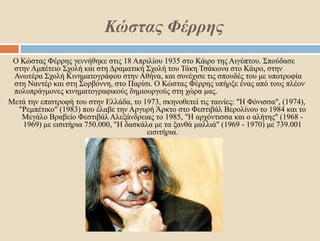 Κώστας Φέρρης
Ο Κώστας Φέρρης γεννήθηκε στις 18 Απριλίου 1935 στο Κάιρο της Αιγύπτου. Σπούδασε
στην Αμπέτειο Σχολή και στη Δραματική Σχολή του Τάκη Τσάκωνα στο Κάιρο, στην
Ανωτέρα Σχολή Κινηματογράφου στην Αθήνα, και συνέχισε τις σπουδές του με υποτροφία
στη Ναντέρ και στη Σορβόννη, στο Παρίσι. Ο Κώστας Φέρρης υπήρξε ένας από τους πλέον
πολυπράγμονες κινηματογραφικούς δημιουργούς στη χώρα μας.
Μετά την επιστροφή του στην Ελλάδα, το 1973, σκηνοθετεί τις ταινίες: "Η Φόνισσα", (1974),
"Ρεμπέτικο" (1983) που έλαβε την Αργυρή Άρκτο στο Φεστιβάλ Βερολίνου το 1984 και το
Μεγάλο Βραβείο Φεστιβάλ Αλεξάνδρειας το 1985, "Η αρχόντισσα και ο αλήτης" (1968 -
1969) με εισιτήρια 750.000, "Η δασκάλα με τα ξανθά μαλλιά" (1969 - 1970) με 739.001
εισιτήρια.
 