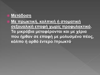  Μετάδοση
 Με πρωκτική, κολπική ή στοματική
σεξουαλική επαφή χωρίς προφυλακτικό.
Τα μικρόβια μεταφέρονται και με χέρια
που ήρθαν σε επαφή με μολυσμένο πέος,
κόλπο ή ορθό έντερο /πρωκτό.
 