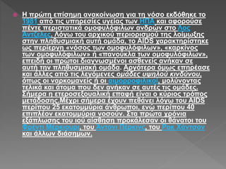  Η πρώτη επίσημη ανακοίνωση για τη νόσο εκδόθηκε το
1981 από τις υπηρεσίες υγείας των ΗΠΑ και αφορούσε
πέντε περιστατικά ομοφυλόφιλων ανδρών στο Λος
Άντζελες. Λόγω του αρχικού περιορισμού της λοίμωξης
στην πληθυσμιακή αυτή ομάδα, το AIDS χαρακτηρίστηκε
ως περίεργη «νόσος των ομοφυλόφιλων», «καρκίνος
των ομοφυλόφιλων» ή «πανούκλα των ομοφυλόφιλων»,
επειδή οι πρώτοι διαγνωσμένοι ασθενείς ανήκαν σε
αυτή την πληθυσμιακή ομάδα. Αργότερα όμως επηρέασε
και άλλες από τις λεγόμενες ομάδες υψηλού κινδύνου,
όπως οι ναρκομανείς ή οι αιμορροφιλικοί, μολύνοντας
τελικά και άτομα που δεν ανήκαν σε αυτές τις ομάδες.
Σήμερα η ετεροσεξουαλική επαφή είναι ο κύριος τρόπος
μετάδοσης.Μέχρι σήμερα έχουν πεθάνει λόγω του AIDS
περίπου 25 εκατομμύρια άνθρωποι, ενώ περίπου 40
επιπλέον εκατομμύρια νοσούν. Στα πρώτα χρόνια
εξάπλωσης του ιού αίσθηση προκάλεσαν οι θάνατοι του
Φρέντι Μέρκιουρι, του Άντονι Πέρκινς, του Ροκ Χάντσον
και άλλων διάσημων.
 