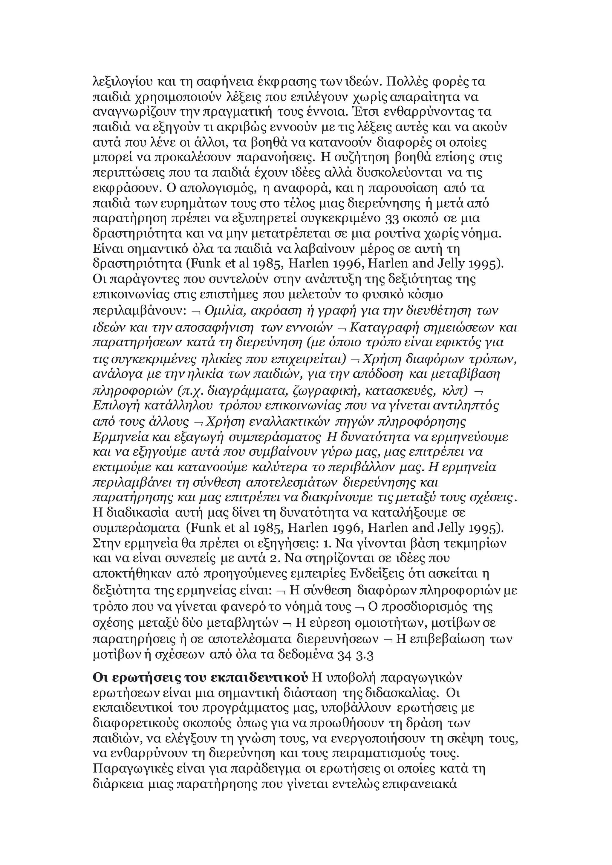 λεξιλογίου και τη σαφήνεια έκφρασης των ιδεών. Πολλές φορές τα
παιδιά χρησιμοποιούν λέξεις που επιλέγουν χωρίς απαραίτητα να
αναγνωρίζουν την πραγματική τους έννοια. Έτσι ενθαρρύνοντας τα
παιδιά να εξηγούν τι ακριβώς εννοούν με τις λέξεις αυτές και να ακούν
αυτά που λένε οι άλλοι, τα βοηθά να κατανοούν διαφορές οι οποίες
μπορεί να προκαλέσουν παρανοήσεις. Η συζήτηση βοηθά επίσης στις
περιπτώσεις που τα παιδιά έχουν ιδέες αλλά δυσκολεύονται να τις
εκφράσουν. Ο απολογισμός, η αναφορά, και η παρουσίαση από τα
παιδιά των ευρημάτων τους στο τέλος μιας διερεύνησης ή μετά από
παρατήρηση πρέπει να εξυπηρετεί συγκεκριμένο 33 σκοπό σε μια
δραστηριότητα και να μην μετατρέπεται σε μια ρουτίνα χωρίς νόημα.
Είναι σημαντικό όλα τα παιδιά να λαβαίνουν μέρος σε αυτή τη
δραστηριότητα (Funk et al 1985, Harlen 1996, Harlen and Jelly 1995).
Οι παράγοντες που συντελούν στην ανάπτυξη της δεξιότητας της
επικοινωνίας στις επιστήμες που μελετούν το φυσικό κόσμο
περιλαμβάνουν:  Ομιλία, ακρόαση ή γραφή για την διευθέτηση των
ιδεών και την αποσαφήνιση των εννοιών  Καταγραφή σημειώσεων και
παρατηρήσεων κατά τη διερεύνηση (με όποιο τρόπο είναι εφικτός για
τις συγκεκριμένες ηλικίες που επιχειρείται)  Χρήση διαφόρων τρόπων,
ανάλογα με την ηλικία των παιδιών, για την απόδοση και μεταβίβαση
πληροφοριών (π.χ. διαγράμματα, ζωγραφική, κατασκευές, κλπ) 
Επιλογή κατάλληλου τρόπου επικοινωνίας που να γίνεται αντιληπτός
από τους άλλους  Χρήση εναλλακτικών πηγών πληροφόρησης
Ερμηνεία και εξαγωγή συμπεράσματος Η δυνατότητα να ερμηνεύουμε
και να εξηγούμε αυτά που συμβαίνουν γύρω μας, μας επιτρέπει να
εκτιμούμε και κατανοούμε καλύτερα το περιβάλλον μας. Η ερμηνεία
περιλαμβάνει τη σύνθεση αποτελεσμάτων διερεύνησης και
παρατήρησης και μας επιτρέπει να διακρίνουμε τις μεταξύ τους σχέσεις.
Η διαδικασία αυτή μας δίνει τη δυνατότητα να καταλήξουμε σε
συμπεράσματα (Funk et al 1985, Harlen 1996, Harlen and Jelly 1995).
Στην ερμηνεία θα πρέπει οι εξηγήσεις: 1. Να γίνονται βάση τεκμηρίων
και να είναι συνεπείς με αυτά 2. Να στηρίζονται σε ιδέες που
αποκτήθηκαν από προηγούμενες εμπειρίες Ενδείξεις ότι ασκείται η
δεξιότητα της ερμηνείας είναι:  Η σύνθεση διαφόρων πληροφοριών με
τρόπο που να γίνεται φανερό το νόημά τους  Ο προσδιορισμός της
σχέσης μεταξύ δύο μεταβλητών  Η εύρεση ομοιοτήτων, μοτίβων σε
παρατηρήσεις ή σε αποτελέσματα διερευνήσεων  Η επιβεβαίωση των
μοτίβων ή σχέσεων από όλα τα δεδομένα 34 3.3
Οι ερωτήσεις του εκπαιδευτικού Η υποβολή παραγωγικών
ερωτήσεων είναι μια σημαντική διάσταση της διδασκαλίας. Οι
εκπαιδευτικοί του προγράμματος μας, υποβάλλουν ερωτήσεις με
διαφορετικούς σκοπούς όπως για να προωθήσουν τη δράση των
παιδιών, να ελέγξουν τη γνώση τους, να ενεργοποιήσουν τη σκέψη τους,
να ενθαρρύνουν τη διερεύνηση και τους πειραματισμούς τους.
Παραγωγικές είναι για παράδειγμα οι ερωτήσεις οι οποίες κατά τη
διάρκεια μιας παρατήρησης που γίνεται εντελώς επιφανειακά
 
