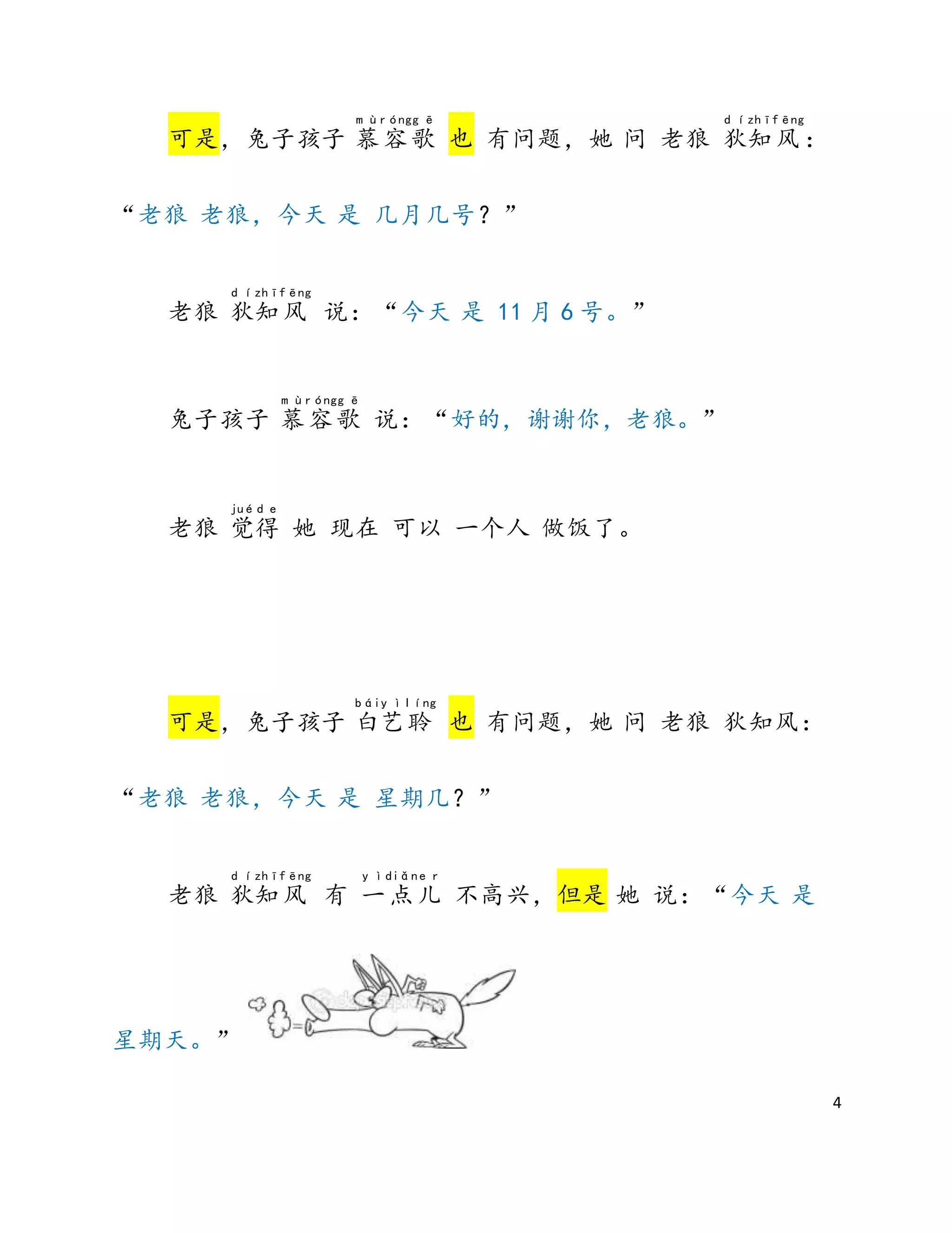 4
可是，兔子孩子 慕
m ù
容
róng
歌
g ē
也 有问题，她 问 老狼 狄
d í
知
zhī
风
fēng
：
“老狼 老狼，今天 是 几月几号？”
老狼 狄
d í
知
zhī
风
fēng
说：“今天 是 11 月 6 号。”
兔子孩子 慕
m ù
容
róng
歌
g ē
说：“好的，谢谢你，老狼。”
老狼 觉
jué
得
d e
她 现在 可以 一个人 做饭了。
可是，兔子孩子 白
bái
艺
y ì
聆
líng
也 有问题，她 问 老狼 狄知风：
“老狼 老狼，今天 是 星期几？”
老狼 狄
d í
知
zhī
风
fēng
有 一
y ì
点
diǎn
儿
e r
不高兴，但是 她 说：“今天 是
星期天。”
 