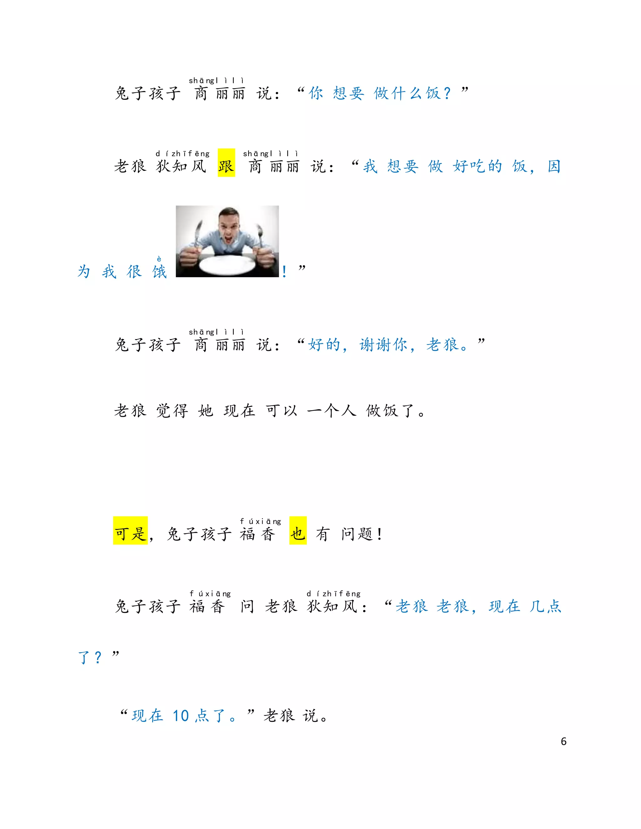 6
兔子孩子 商
shāng
丽
l ì
丽
l ì
说：“你 想要 做什么饭？”
老狼 狄
d í
知
zhī
风
fēng
跟 商
shāng
丽
l ì
丽
l ì
说：“我 想要 做 好吃的 饭，因
为 我 很 饿
è
！”
兔子孩子 商
shāng
丽
l ì
丽
l ì
说：“好的，谢谢你，老狼。”
老狼 觉得 她 现在 可以 一个人 做饭了。
可是，兔子孩子 福
f ú
香
xiāng
也 有 问题！
兔子孩子 福
f ú
香
xiāng
问 老狼 狄
d í
知
zhī
风
fēng
：“老狼 老狼，现在 几点
了？”
“现在 10 点了。”老狼 说。
 