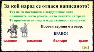 Тях не ги поставяли в затруднение нито
планините, нито реките, нито липсата на храна.
Те приучили на глад и издръжливост конете си.
славяни римляни тракибългари
Посочи верния отговор.
БРАВО!
 