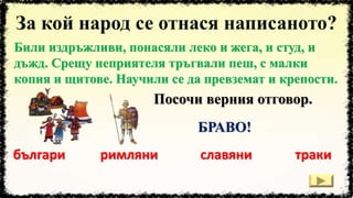 Били издръжливи, понасяли леко и жега, и студ, и
дъжд. Срещу неприятеля тръгвали пеш, с малки
копия и щитове. Научили се да превземат и крепости.
българи римляни тракиславяни
Посочи верния отговор.
БРАВО!
 