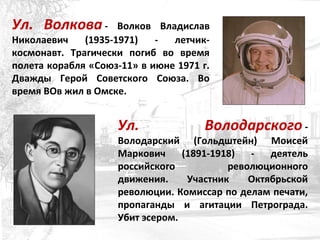 Ул. Волкова - Волков Владислав
Николаевич (1935-1971) - летчик-
космонавт. Трагически погиб во время
полета корабля «Союз-11» в июне 1971 г.
Дважды Герой Советского Союза. Во
время ВОв жил в Омске.
Ул. Володарского -
Володарский (Гольдштейн) Моисей
Маркович (1891-1918) - деятель
российского революционного
движения. Участник Октябрьской
революции. Комиссар по делам печати,
пропаганды и агитации Петрограда.
Убит эсером.
 