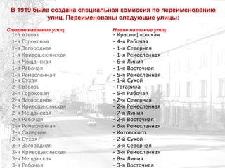 1-й взвозъ - Краснофлотская
1-я Гороховая - 4-я Рабочая
1-я Загородная - 1-я Северная
1-я Кривощекинская - 1-я Ремесленная
1-я Мещанская - 6-я Линия
1-я Рабочая - 1-я Восточная
1-я Ремесленная - 5-я Ремесленная
1-я Сухая - 1-й Сухой
2-й взвозъ - Гагарина
2-я Гороховая - 5-я Рабочая
2-я Загородная - 2-я Северная
2-я Кривощекинская - 2-я Ремесленная
2-я Мещанская - 7-я Линия
2-я Рабочая - 2-я Восточная
2-я Ремесленная - 6-я Ремесленная
2-я Саперная - Котовского
2-я Сухая - 2-й Сухой
3-я Загородная - 3-я Северная
3-я Кривощекинская - 3-я Ремесленная
3-я Мещанская - 8-я Линия
3-я Рабочая - 3-я Восточная
В 1919 была создана специальная комиссия по переименованию
улиц. Переименованы следующие улицы:
Старое название улиц Новое название улиц
 