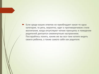  Если среди ваших ответов не преобладает какая-то одна
категория, то речь, вероятно, идет о противоречивом стиле
воспитания, когда отсутствуют четкие принципы и поведение
родителей диктуется сиюминутным настроением.
Постарайтесь понять, каким же вы все-таки хотите видеть
своего ребенка, а также самого себя как родителя.
 