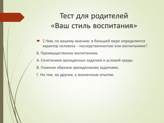 Тест для родителей
«Ваш стиль воспитания»
 1.Чем, по вашему мнению, в большей мере определяется
характер человека - наследственностью или воспитанием?
Б. Преимущественно воспитанием.
А. Сочетанием врожденных задатков и условий среды.
В. Главным образом врожденными задатками.
Г. Ни тем, ни другим, а жизненным опытом.
 