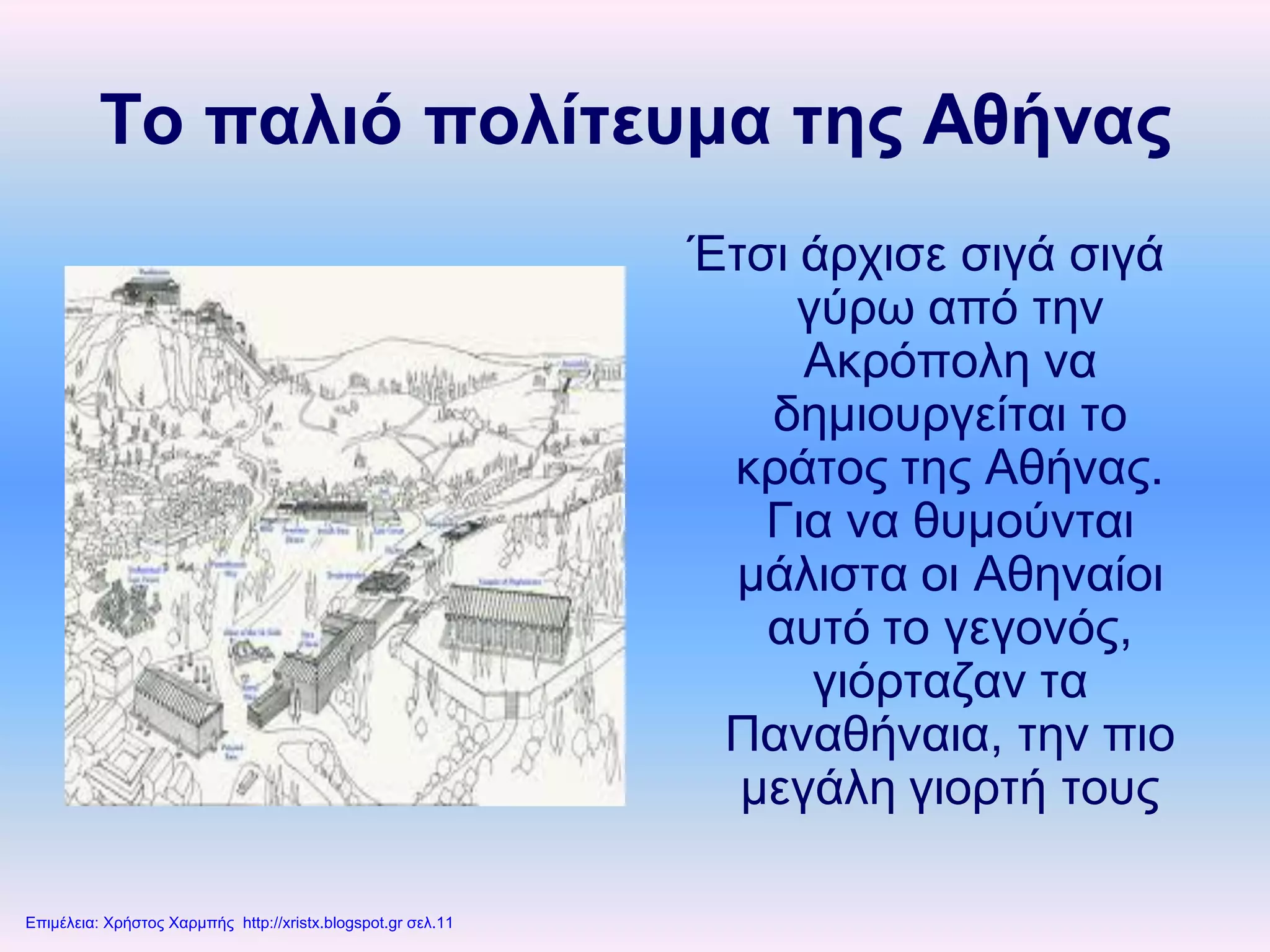 Το παλιό πολίτευμα της Αθήνας
Έτσι άρχισε σιγά σιγά
γύρω από την
Ακρόπολη να
δημιουργείται το
κράτος της Αθήνας.
Για να θυμούνται
μάλιστα οι Αθηναίοι
αυτό το γεγονός,
γιόρταζαν τα
Παναθήναια, την πιο
μεγάλη γιορτή τους
Επιμέλεια: Χρήστος Χαρμπής http://xristx.blogspot.gr σελ.11
 