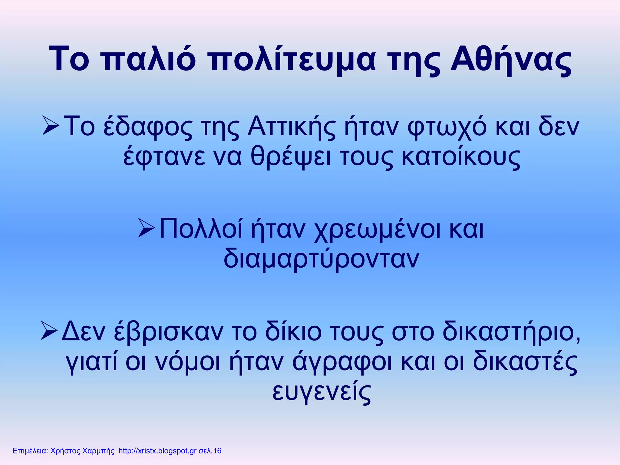 Το παλιό πολίτευμα της Αθήνας
Το έδαφος της Αττικής ήταν φτωχό και δεν
έφτανε να θρέψει τους κατοίκους
Πολλοί ήταν χρεωμένοι και
διαμαρτύρονταν
Δεν έβρισκαν το δίκιο τους στο δικαστήριο,
γιατί οι νόμοι ήταν άγραφοι και οι δικαστές
ευγενείς
Επιμέλεια: Χρήστος Χαρμπής http://xristx.blogspot.gr σελ.16
 