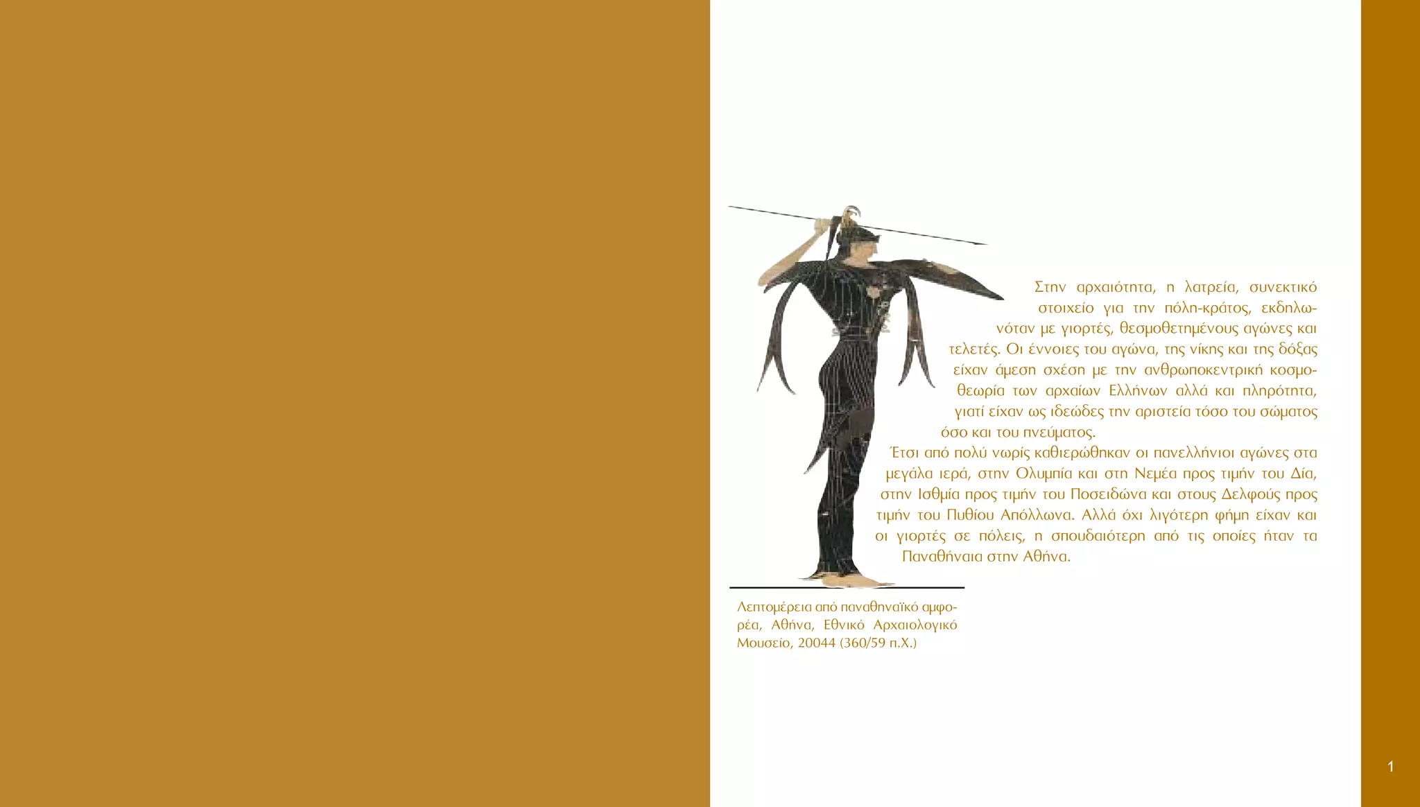 ™ÙËÓ ·Ú¯·ÈﬁÙËÙ·, Ë Ï·ÙÚÂ›·, Û˘ÓÂÎÙÈÎﬁ
ÛÙÔÈ¯Â›Ô ÁÈ· ÙËÓ ﬁÏË-ÎÚ¿ÙÔ˜, ÂÎ‰ËÏˆ-
ÓﬁÙ·Ó ÌÂ ÁÈÔÚÙ¤˜, ıÂÛÌÔıÂÙËÌ¤ÓÔ˘˜ ·ÁÒÓÂ˜ Î·È
ÙÂÏÂÙ¤˜. OÈ ¤ÓÓÔÈÂ˜ ÙÔ˘ ·ÁÒÓ·, ÙË˜ Ó›ÎË˜ Î·È ÙË˜ ‰ﬁÍ·˜
Â›¯·Ó ¿ÌÂÛË Û¯¤ÛË ÌÂ ÙËÓ ·ÓıÚˆÔÎÂÓÙÚÈÎ‹ ÎÔÛÌÔ-
ıÂˆÚ›· ÙˆÓ ·Ú¯·›ˆÓ EÏÏ‹ÓˆÓ ·ÏÏ¿ Î·È ÏËÚﬁÙËÙ·,
ÁÈ·Ù› Â›¯·Ó ˆ˜ È‰ÂÒ‰Â˜ ÙËÓ ·ÚÈÛÙÂ›· ÙﬁÛÔ ÙÔ˘ ÛÒÌ·ÙÔ˜
ﬁÛÔ Î·È ÙÔ˘ ÓÂ‡Ì·ÙÔ˜.
ŒÙÛÈ ·ﬁ ÔÏ‡ ÓˆÚ›˜ Î·ıÈÂÚÒıËÎ·Ó ÔÈ ·ÓÂÏÏ‹ÓÈÔÈ ·ÁÒÓÂ˜ ÛÙ·
ÌÂÁ¿Ï· ÈÂÚ¿, ÛÙËÓ OÏ˘Ì›· Î·È ÛÙË NÂÌ¤· ÚÔ˜ ÙÈÌ‹Ó ÙÔ˘ ¢›·,
ÛÙËÓ IÛıÌ›· ÚÔ˜ ÙÈÌ‹Ó ÙÔ˘ ¶ÔÛÂÈ‰ÒÓ· Î·È ÛÙÔ˘˜ ¢ÂÏÊÔ‡˜ ÚÔ˜
ÙÈÌ‹Ó ÙÔ˘ ¶˘ı›Ô˘ AﬁÏÏˆÓ·. AÏÏ¿ ﬁ¯È ÏÈÁﬁÙÂÚË Ê‹ÌË Â›¯·Ó Î·È
ÔÈ ÁÈÔÚÙ¤˜ ÛÂ ﬁÏÂÈ˜, Ë ÛÔ˘‰·ÈﬁÙÂÚË ·ﬁ ÙÈ˜ ÔÔ›Â˜ ‹Ù·Ó Ù·
¶·Ó·ı‹Ó·È· ÛÙËÓ Aı‹Ó·.
1
§ÂÙÔÌ¤ÚÂÈ· ·ﬁ ·Ó·ıËÓ·˚Îﬁ ·ÌÊÔ-
Ú¤·, Aı‹Ó·, EıÓÈÎﬁ AÚ¯·ÈÔÏÔÁÈÎﬁ
MÔ˘ÛÂ›Ô, 20044 (360/59 .X.)
 