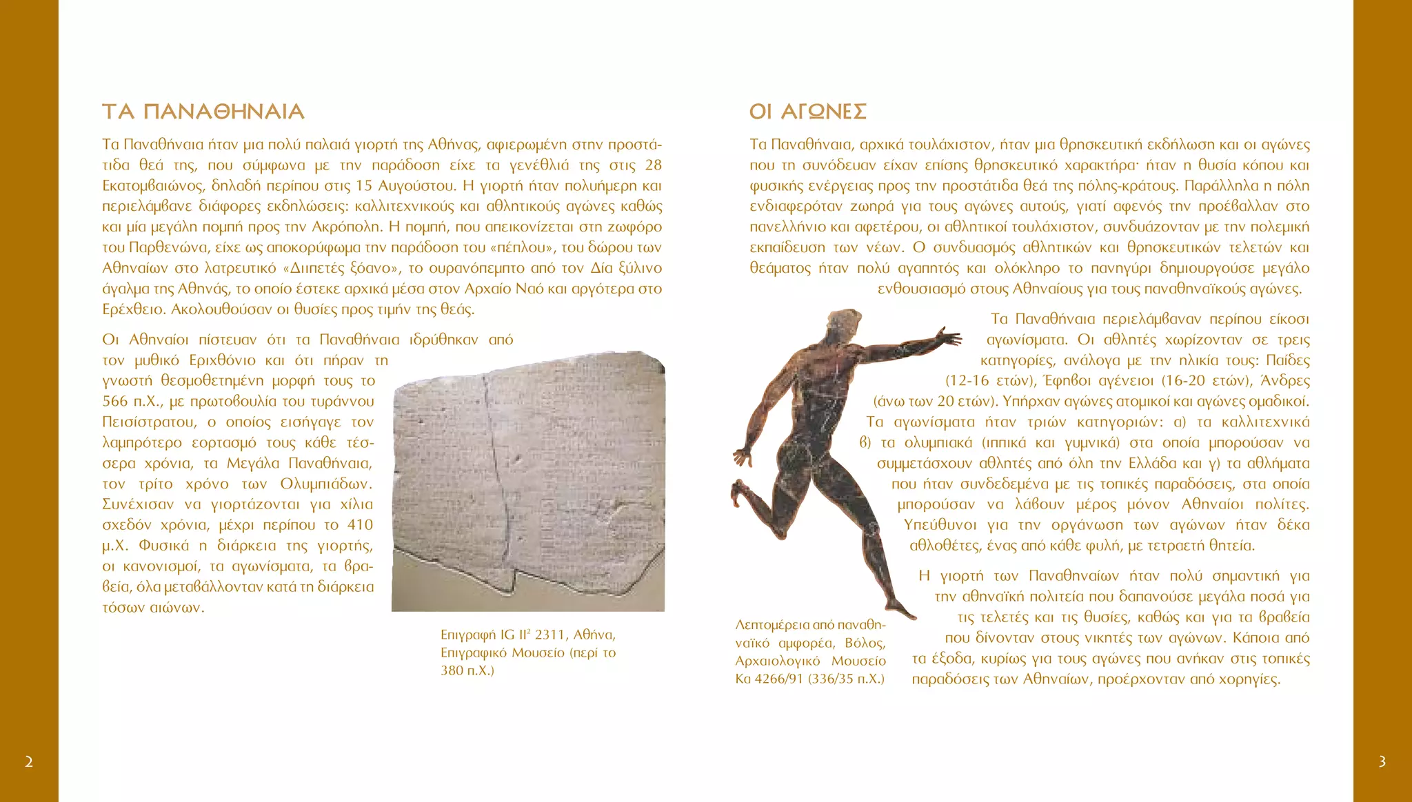 3
OOII AA°°øøNNEE™™
∆· ¶·Ó·ı‹Ó·È·, ·Ú¯ÈÎ¿ ÙÔ˘Ï¿¯ÈÛÙÔÓ, ‹Ù·Ó ÌÈ· ıÚËÛÎÂ˘ÙÈÎ‹ ÂÎ‰‹ÏˆÛË Î·È ÔÈ ·ÁÒÓÂ˜
Ô˘ ÙË Û˘Óﬁ‰Â˘·Ó Â›¯·Ó Â›ÛË˜ ıÚËÛÎÂ˘ÙÈÎﬁ ¯·Ú·ÎÙ‹Ú·Ø ‹Ù·Ó Ë ı˘Û›· ÎﬁÔ˘ Î·È
Ê˘ÛÈÎ‹˜ ÂÓ¤ÚÁÂÈ·˜ ÚÔ˜ ÙËÓ ÚÔÛÙ¿ÙÈ‰· ıÂ¿ ÙË˜ ﬁÏË˜-ÎÚ¿ÙÔ˘˜. ¶·Ú¿ÏÏËÏ· Ë ﬁÏË
ÂÓ‰È·ÊÂÚﬁÙ·Ó ˙ˆËÚ¿ ÁÈ· ÙÔ˘˜ ·ÁÒÓÂ˜ ·˘ÙÔ‡˜, ÁÈ·Ù› ·ÊÂÓﬁ˜ ÙËÓ ÚÔ¤‚·ÏÏ·Ó ÛÙÔ
·ÓÂÏÏ‹ÓÈÔ Î·È ·ÊÂÙ¤ÚÔ˘, ÔÈ ·ıÏËÙÈÎÔ› ÙÔ˘Ï¿¯ÈÛÙÔÓ, Û˘Ó‰˘¿˙ÔÓÙ·Ó ÌÂ ÙËÓ ÔÏÂÌÈÎ‹
ÂÎ·›‰Â˘ÛË ÙˆÓ Ó¤ˆÓ. O Û˘Ó‰˘·ÛÌﬁ˜ ·ıÏËÙÈÎÒÓ Î·È ıÚËÛÎÂ˘ÙÈÎÒÓ ÙÂÏÂÙÒÓ Î·È
ıÂ¿Ì·ÙÔ˜ ‹Ù·Ó ÔÏ‡ ·Á·ËÙﬁ˜ Î·È ÔÏﬁÎÏËÚÔ ÙÔ ·ÓËÁ‡ÚÈ ‰ËÌÈÔ˘ÚÁÔ‡ÛÂ ÌÂÁ¿ÏÔ
ÂÓıÔ˘ÛÈ·ÛÌﬁ ÛÙÔ˘˜ AıËÓ·›Ô˘˜ ÁÈ· ÙÔ˘˜ ·Ó·ıËÓ·˚ÎÔ‡˜ ·ÁÒÓÂ˜.
T· ¶·Ó·ı‹Ó·È· ÂÚÈÂÏ¿Ì‚·Ó·Ó ÂÚ›Ô˘ Â›ÎÔÛÈ
·ÁˆÓ›ÛÌ·Ù·. √È ·ıÏËÙ¤˜ ¯ˆÚ›˙ÔÓÙ·Ó ÛÂ ÙÚÂÈ˜
Î·ÙËÁÔÚ›Â˜, ·Ó¿ÏÔÁ· ÌÂ ÙËÓ ËÏÈÎ›· ÙÔ˘˜: ¶·›‰Â˜
(12-16 ÂÙÒÓ), ŒÊË‚ÔÈ ·Á¤ÓÂÈÔÈ (16-20 ÂÙÒÓ), ÕÓ‰ÚÂ˜
(¿Óˆ ÙˆÓ 20 ÂÙÒÓ). Y‹Ú¯·Ó ·ÁÒÓÂ˜ ·ÙÔÌÈÎÔ› Î·È ·ÁÒÓÂ˜ ÔÌ·‰ÈÎÔ›.
T· ·ÁˆÓ›ÛÌ·Ù· ‹Ù·Ó ÙÚÈÒÓ Î·ÙËÁÔÚÈÒÓ: ·) Ù· Î·ÏÏÈÙÂ¯ÓÈÎ¿
‚) Ù· ÔÏ˘ÌÈ·Î¿ (ÈÈÎ¿ Î·È Á˘ÌÓÈÎ¿) ÛÙ· ÔÔ›· ÌÔÚÔ‡Û·Ó Ó·
Û˘ÌÌÂÙ¿Û¯Ô˘Ó ·ıÏËÙ¤˜ ·ﬁ ﬁÏË ÙËÓ EÏÏ¿‰· Î·È Á) Ù· ·ıÏ‹Ì·Ù·
Ô˘ ‹Ù·Ó Û˘Ó‰Â‰ÂÌ¤Ó· ÌÂ ÙÈ˜ ÙÔÈÎ¤˜ ·Ú·‰ﬁÛÂÈ˜, ÛÙ· ÔÔ›·
ÌÔÚÔ‡Û·Ó Ó· Ï¿‚Ô˘Ó Ì¤ÚÔ˜ ÌﬁÓÔÓ AıËÓ·›ÔÈ ÔÏ›ÙÂ˜.
YÂ‡ı˘ÓÔÈ ÁÈ· ÙËÓ ÔÚÁ¿ÓˆÛË ÙˆÓ ·ÁÒÓˆÓ ‹Ù·Ó ‰¤Î·
·ıÏÔı¤ÙÂ˜, ¤Ó·˜ ·ﬁ Î¿ıÂ Ê˘Ï‹, ÌÂ ÙÂÙÚ·ÂÙ‹ ıËÙÂ›·.
∏ ÁÈÔÚÙ‹ ÙˆÓ ¶·Ó·ıËÓ·›ˆÓ ‹Ù·Ó ÔÏ‡ ÛËÌ·ÓÙÈÎ‹ ÁÈ·
ÙËÓ ·ıËÓ·˚Î‹ ÔÏÈÙÂ›· Ô˘ ‰··ÓÔ‡ÛÂ ÌÂÁ¿Ï· ÔÛ¿ ÁÈ·
ÙÈ˜ ÙÂÏÂÙ¤˜ Î·È ÙÈ˜ ı˘Û›Â˜, Î·ıÒ˜ Î·È ÁÈ· Ù· ‚Ú·‚Â›·
Ô˘ ‰›ÓÔÓÙ·Ó ÛÙÔ˘˜ ÓÈÎËÙ¤˜ ÙˆÓ ·ÁÒÓˆÓ. ∫¿ÔÈ· ·ﬁ
Ù· ¤ÍÔ‰·, Î˘Ú›ˆ˜ ÁÈ· ÙÔ˘˜ ·ÁÒÓÂ˜ Ô˘ ·Ó‹Î·Ó ÛÙÈ˜ ÙÔÈÎ¤˜
·Ú·‰ﬁÛÂÈ˜ ÙˆÓ AıËÓ·›ˆÓ, ÚÔ¤Ú¯ÔÓÙ·Ó ·ﬁ ¯ÔÚËÁ›Â˜.
∆∆∞∞ ¶¶AANNAA££HHNNAAIIAA
T· ¶·Ó·ı‹Ó·È· ‹Ù·Ó ÌÈ· ÔÏ‡ ·Ï·È¿ ÁÈÔÚÙ‹ ÙË˜ Aı‹Ó·˜, ·ÊÈÂÚˆÌ¤ÓË ÛÙËÓ ÚÔÛÙ¿-
ÙÈ‰· ıÂ¿ ÙË˜, Ô˘ Û‡ÌÊˆÓ· ÌÂ ÙËÓ ·Ú¿‰ÔÛË Â›¯Â Ù· ÁÂÓ¤ıÏÈ¿ ÙË˜ ÛÙÈ˜ 28
EÎ·ÙÔÌ‚·ÈÒÓÔ˜, ‰ËÏ·‰‹ ÂÚ›Ô˘ ÛÙÈ˜ 15 A˘ÁÔ‡ÛÙÔ˘. H ÁÈÔÚÙ‹ ‹Ù·Ó ÔÏ˘‹ÌÂÚË Î·È
ÂÚÈÂÏ¿Ì‚·ÓÂ ‰È¿ÊÔÚÂ˜ ÂÎ‰ËÏÒÛÂÈ˜: Î·ÏÏÈÙÂ¯ÓÈÎÔ‡˜ Î·È ·ıÏËÙÈÎÔ‡˜ ·ÁÒÓÂ˜ Î·ıÒ˜
Î·È Ì›· ÌÂÁ¿ÏË ÔÌ‹ ÚÔ˜ ÙËÓ AÎÚﬁÔÏË. H ÔÌ‹, Ô˘ ·ÂÈÎÔÓ›˙ÂÙ·È ÛÙË ˙ˆÊﬁÚÔ
ÙÔ˘ ¶·ÚıÂÓÒÓ·, Â›¯Â ˆ˜ ·ÔÎÔÚ‡ÊˆÌ· ÙËÓ ·Ú¿‰ÔÛË ÙÔ˘ «¤ÏÔ˘», ÙÔ˘ ‰ÒÚÔ˘ ÙˆÓ
AıËÓ·›ˆÓ ÛÙÔ Ï·ÙÚÂ˘ÙÈÎﬁ «¢ÈÈÂÙ¤˜ Íﬁ·ÓÔ», ÙÔ Ô˘Ú·ÓﬁÂÌÙÔ ·ﬁ ÙÔÓ ¢›· Í‡ÏÈÓÔ
¿Á·ÏÌ· ÙË˜ AıËÓ¿˜, ÙÔ ÔÔ›Ô ¤ÛÙÂÎÂ ·Ú¯ÈÎ¿ Ì¤Û· ÛÙÔÓ AÚ¯·›Ô N·ﬁ Î·È ·ÚÁﬁÙÂÚ· ÛÙÔ
EÚ¤¯ıÂÈÔ. AÎÔÏÔ˘ıÔ‡Û·Ó ÔÈ ı˘Û›Â˜ ÚÔ˜ ÙÈÌ‹Ó ÙË˜ ıÂ¿˜.
OÈ AıËÓ·›ÔÈ ›ÛÙÂ˘·Ó ﬁÙÈ Ù· ¶·Ó·ı‹Ó·È· È‰Ú‡ıËÎ·Ó ·ﬁ
ÙÔÓ Ì˘ıÈÎﬁ EÚÈ¯ıﬁÓÈÔ Î·È ﬁÙÈ ‹Ú·Ó ÙË
ÁÓˆÛÙ‹ ıÂÛÌÔıÂÙËÌ¤ÓË ÌÔÚÊ‹ ÙÔ˘˜ ÙÔ
566 .X., ÌÂ ÚˆÙÔ‚Ô˘Ï›· ÙÔ˘ Ù˘Ú¿ÓÓÔ˘
¶ÂÈÛ›ÛÙÚ·ÙÔ˘, Ô ÔÔ›Ô˜ ÂÈÛ‹Á·ÁÂ ÙÔÓ
Ï·ÌÚﬁÙÂÚÔ ÂÔÚÙ·ÛÌﬁ ÙÔ˘˜ Î¿ıÂ Ù¤Û-
ÛÂÚ· ¯ÚﬁÓÈ·, Ù· MÂÁ¿Ï· ¶·Ó·ı‹Ó·È·,
ÙÔÓ ÙÚ›ÙÔ ¯ÚﬁÓÔ ÙˆÓ OÏ˘ÌÈ¿‰ˆÓ.
™˘Ó¤¯ÈÛ·Ó Ó· ÁÈÔÚÙ¿˙ÔÓÙ·È ÁÈ· ¯›ÏÈ·
Û¯Â‰ﬁÓ ¯ÚﬁÓÈ·, Ì¤¯ÚÈ ÂÚ›Ô˘ ÙÔ 410
Ì.X. º˘ÛÈÎ¿ Ë ‰È¿ÚÎÂÈ· ÙË˜ ÁÈÔÚÙ‹˜,
ÔÈ Î·ÓÔÓÈÛÌÔ›, Ù· ·ÁˆÓ›ÛÌ·Ù·, Ù· ‚Ú·-
‚Â›·, ﬁÏ· ÌÂÙ·‚¿ÏÏÔÓÙ·Ó Î·Ù¿ ÙË ‰È¿ÚÎÂÈ·
ÙﬁÛˆÓ ·ÈÒÓˆÓ.
§ÂÙÔÌ¤ÚÂÈ· ·ﬁ ·Ó·ıË-
Ó·˚Îﬁ ·ÌÊÔÚ¤·, BﬁÏÔ˜,
AÚ¯·ÈÔÏÔÁÈÎﬁ MÔ˘ÛÂ›Ô
K· 4266/91 (336/35 .X.)
EÈÁÚ·Ê‹ IG II2
2311, Aı‹Ó·,
EÈÁÚ·ÊÈÎﬁ MÔ˘ÛÂ›Ô (ÂÚ› ÙÔ
380 .X.)
2
 