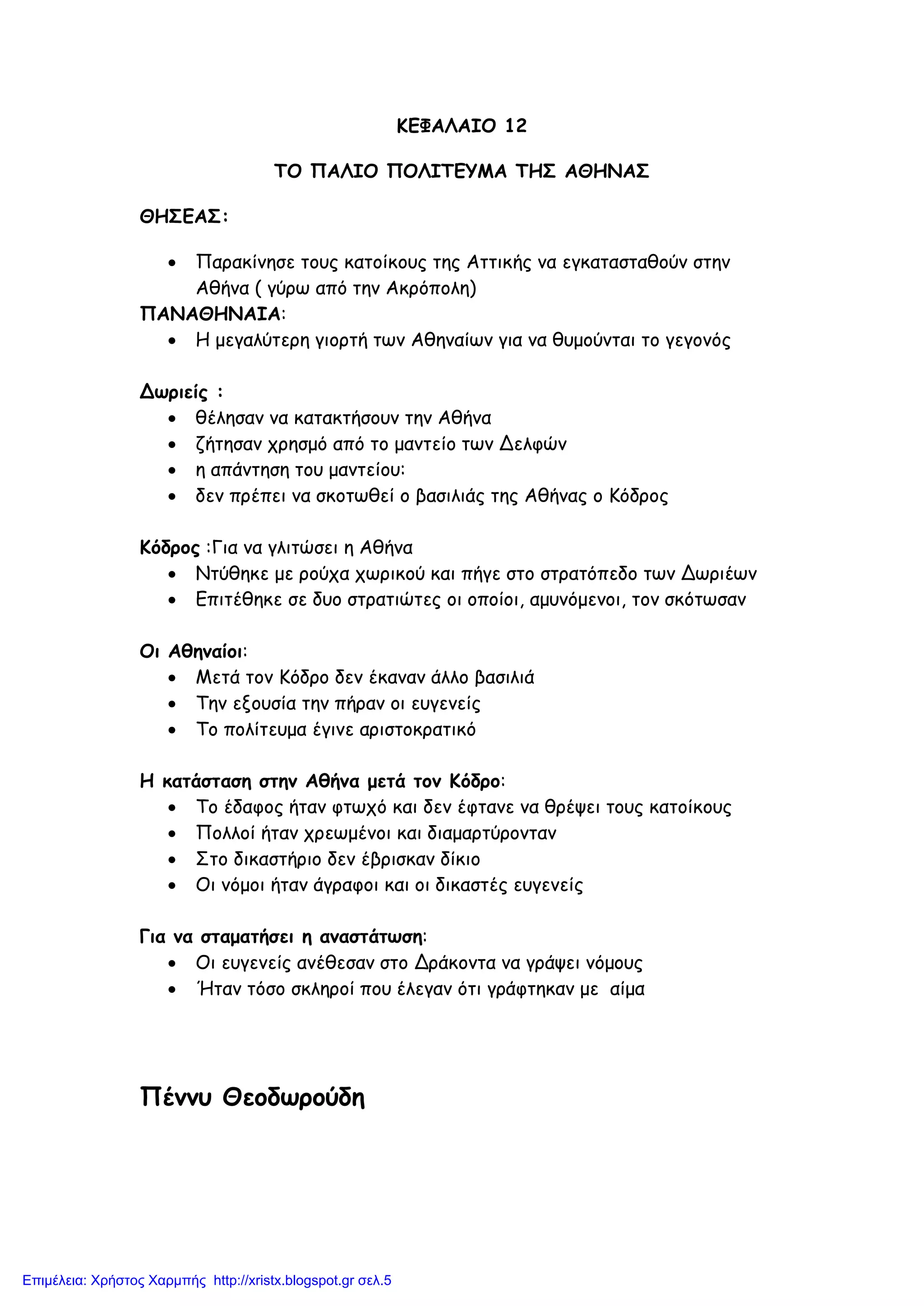 ΚΕΦΑΛΑΙΟ 12
ΤΟ ΠΑΛΙΟ ΠΟΛΙΤΕΥΜΑ ΤΗΣ ΑΘΗΝΑΣ
ΘΗΣΕΑΣ:
• Παρακίνησε τους κατοίκους της Αττικής να εγκατασταθούν στην
Αθήνα ( γύρω από την Ακρόπολη)
ΠΑΝΑΘΗΝΑΙΑ:
• Η μεγαλύτερη γιορτή των Αθηναίων για να θυμούνται το γεγονός
Δωριείς :
• θέλησαν να κατακτήσουν την Αθήνα
• ζήτησαν χρησμό από το μαντείο των Δελφών
• η απάντηση του μαντείου:
• δεν πρέπει να σκοτωθεί ο βασιλιάς της Αθήνας ο Κόδρος
Κόδρος :Για να γλιτώσει η Αθήνα
• Ντύθηκε με ρούχα χωρικού και πήγε στο στρατόπεδο των Δωριέων
• Επιτέθηκε σε δυο στρατιώτες οι οποίοι, αμυνόμενοι, τον σκότωσαν
Οι Αθηναίοι:
• Μετά τον Κόδρο δεν έκαναν άλλο βασιλιά
• Την εξουσία την πήραν οι ευγενείς
• Το πολίτευμα έγινε αριστοκρατικό
Η κατάσταση στην Αθήνα μετά τον Κόδρο:
• Το έδαφος ήταν φτωχό και δεν έφτανε να θρέψει τους κατοίκους
• Πολλοί ήταν χρεωμένοι και διαμαρτύρονταν
• Στο δικαστήριο δεν έβρισκαν δίκιο
• Οι νόμοι ήταν άγραφοι και οι δικαστές ευγενείς
Για να σταματήσει η αναστάτωση:
• Οι ευγενείς ανέθεσαν στο Δράκοντα να γράψει νόμους
• Ήταν τόσο σκληροί που έλεγαν ότι γράφτηκαν με αίμα
Πέννυ Θεοδωρούδη
Επιμέλεια: Χρήστος Χαρμπής http://xristx.blogspot.gr σελ.5
 