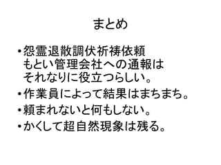 まとめ
•怨霊退散調伏祈祷依頼
もとい管理会社への通報は
それなりに役立つらしい。
•作業員によって結果はまちまち。
•頼まれないと何もしない。
•かくして超自然現象は残る。
 