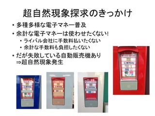 超自然現象探求のきっかけ
• 多種多様な電子マネー普及
• 余計な電子マネーは使わせたくない!
• ライバル会社に手数料払いたくない
• 余計な手数料も負担したくない
• だが失敗している自動販売機あり
⇒超自然現象発生
 