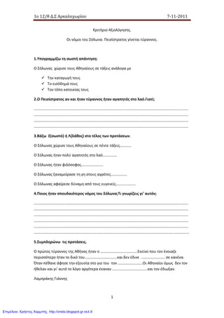 1o 12/θ Δ.Σ Αρκαλοχωρίου 7-11-2011
1
Κριτήριο Αξιολόγησης.
Οι νόμοι του Σόλωνα. Πεισίστρατος γίνεται τύραννος.
1.Υπογραμμίζω τη σωστή απάντηση:
Ο Σόλωνας χώρισε τους Αθηναίους σε τάξεις ανάλογα με
Την καταγωγή τους
Το εισόδημά τους
Τον τόπο κατοικίας τους
2.Ο Πεισίστρατος αν και ήταν τύραννος ήταν αγαπητός στο λαό.Γιατί;
………………………………………………………………………………………………………………………………………………
………………………………………………………………………………………………………………………………………………
………………………………………………………………………………………………………………………………………………
………………………………………………………………………………………………………………………………………………
3.Βάζω Σ(σωστό) ή Λ(λάθος) στο τέλος των προτάσεων.
Ο Σόλωνας χώρισε τους Αθηναίους σε πέντε τάξεις…………
Ο Σόλωνας ήταν πολύ αγαπητός στο λαό……………
Ο Σόλωνας ήταν φιλόσοφος…………………..
Ο Σόλωνας ξαναμοίρασε τη γη στους αγρότες……………..
Ο Σόλωνας αφαίρεσε δύναμη από τους ευγενείς…………………
4.Ποιος ήταν σπουδαιότερος νόμος του Σόλωνα;Τι γνωρίζεις γι’ αυτόν;
………………………………………………………………………………………………………………………………………………
………………………………………………………………………………………………………………………………………………
………………………………………………………………………………………………………………………………………………
………………………………………………………………………………………………………………………………………………
………………………………………………………………………………………………………………………………………………
……………………………………………………………………………………………………………………………………………….
5.Συμπληρώνω τις προτάσεις.
Ο πρώτος τύραννος της Αθήνας ήταν ο …………………………………Εκείνο που τον ένοιαζε
περισσότερο ήταν το δικό του…………………………….και δεν έδινε ……………………. σε κανένα.
Όταν πέθανε άφησε την εξουσία στο γιο του τον ……………………..Οι Αθηναίοι όμως δεν τον
ήθελαν και γι’ αυτό το λόγο αργότερα έκαναν ……………………………….και τον έδιωξαν.
Λαμπράκης Γιάννης
Επιμέλεια: Χρήστος Χαρμπής http://xristx.blogspot.gr σελ.9
 