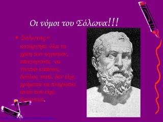 Οι νόμοι του Σόλωνα!!!
• Σόλωνας =
κατάργησε όλα τα
χρέη των αγροτών,
απαγόρευσε να
γίνεται κάποιος
δούλος γιατί, δεν είχε
χρήματα να πληρώσει
αυτά που είχε
δανειστεί.
Επιμέλεια: Χρήστος Χαρμπής http://xristx.blogspot.gr σελ.11
 