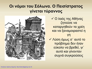 Οι νόμοι του Σόλωνα. Ο Πεισίστρατος
γίνεται τύραννος
 Ο λαός της Αθήνας
ζητούσε να
καταργηθούν τα χρέη
και να ξαναμοιραστεί η
γη
 Λύση όμως σ΄ αυτό το
πρόβλημα δεν ήταν
εύκολο να βρεθεί, γι΄
αυτό και γίνονταν
συχνά συγκρούσεις
Επιμέλεια: Χρήστος Χαρμπής http://xristx.blogspot.gr σελ.16
 