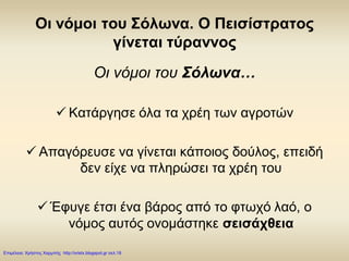 Οι νόμοι του Σόλωνα. Ο Πεισίστρατος
γίνεται τύραννος
Οι νόμοι του Σόλωνα…
 Κατάργησε όλα τα χρέη των αγροτών
 Απαγόρευσε να γίνεται κάποιος δούλος, επειδή
δεν είχε να πληρώσει τα χρέη του
 Έφυγε έτσι ένα βάρος από το φτωχό λαό, ο
νόμος αυτός ονομάστηκε σεισάχθεια
Επιμέλεια: Χρήστος Χαρμπής http://xristx.blogspot.gr σελ.18
 
