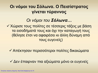 Οι νόμοι του Σόλωνα. Ο Πεισίστρατος
γίνεται τύραννος
Οι νόμοι του Σόλωνα…
 Χώρισε τους πολίτες σε τέσσερις τάξεις με βάση
τα εισοδήματά τους και όχι την καταγωγή τους
(θέλησε έτσι να αφαιρέσει κι άλλη δύναμη από
τους ευγενείς)
 Απέκτησαν περισσότεροι πολίτες δικαιώματα
 Δεν έπαιρναν πια αξιώματα μόνο οι ευγενείς
Επιμέλεια: Χρήστος Χαρμπής http://xristx.blogspot.gr σελ.19
 