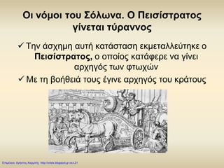 Οι νόμοι του Σόλωνα. Ο Πεισίστρατος
γίνεται τύραννος
 Την άσχημη αυτή κατάσταση εκμεταλλεύτηκε ο
Πεισίστρατος, ο οποίος κατάφερε να γίνει
αρχηγός των φτωχών
 Με τη βοήθειά τους έγινε αρχηγός του κράτους
Επιμέλεια: Χρήστος Χαρμπής http://xristx.blogspot.gr σελ.21
 