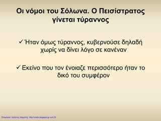 Οι νόμοι του Σόλωνα. Ο Πεισίστρατος
γίνεται τύραννος
 Ήταν όμως τύραννος, κυβερνούσε δηλαδή
χωρίς να δίνει λόγο σε κανέναν
 Εκείνο που τον ένοιαζε περισσότερο ήταν το
δικό του συμφέρον
Επιμέλεια: Χρήστος Χαρμπής http://xristx.blogspot.gr σελ.23
 