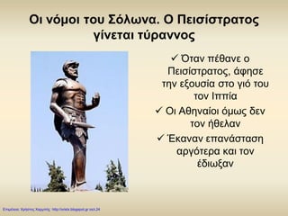 Οι νόμοι του Σόλωνα. Ο Πεισίστρατος
γίνεται τύραννος
 Όταν πέθανε ο
Πεισίστρατος, άφησε
την εξουσία στο γιό του
τον Ιππία
 Οι Αθηναίοι όμως δεν
τον ήθελαν
 Έκαναν επανάσταση
αργότερα και τον
έδιωξαν
Επιμέλεια: Χρήστος Χαρμπής http://xristx.blogspot.gr σελ.24
 