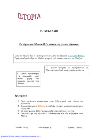 Πιτσίλκα Ελένη xristx.blogspot.gr Χρήστος Χαρµπής
13ο ΚΕΦΑΛΑΙΟ
Οι νόµοι του Σόλωνα. Ο Πεισίστρατος γίνεται τύραννος
Ερωτήµατα
1. Ποια κατάσταση ε̟ικρατούσε στην Αθήνα µετά τους νόµους του
∆ράκοντα;
2. Τι γνωρίζεις για το Σόλωνα, τι ανέλαβε να κάνει και ̟ώς ονοµάστηκε ο
νόµος του;
3. Με ̟οιο τρό̟ο ο Σόλων αφαίρεση δύναµη α̟ό τους ευγενείς;
4. Πώς α̟έκτησε την εξουσία ο Πεισίστρατος και ̟ώς κυβέρνησε στην
Αθήνα;
Μετά το θάνατο του ο Πεισίστρατου ανέλαβε την εξουσία ο γιος του Ι̟̟ίας.
Όµως οι Αθηναίοι δεν τον ήθελαν και µετά α̟ό µια ε̟ανάσταση τον έδιωξαν.
Ο Σόλων ε̟έτρε̟ε να εµ̟ορεύονται οι
Αθηναίοι µόνο λάδι και όχι άλλα ̟ροϊόντα.
Ο Σόλων ̟ροσ̟άθησε
να α̟αλλάξει α̟ό
̟ολλά βάρη του
φτωχούς ̟ολίτες της
Αθήνας.
Επιμέλεια: Χρήστος Χαρμπής http://xristx.blogspot.gr σελ.3
 