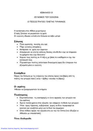 ΚΕΦΑΛΑΙΟ 13
ΟΙ ΝΟΜΟΙ ΤΟΥ ΣΟΛΩΝΑ.
Ο ΠΕΙΣΙΣΤΡΑΤΟΣ ΓΙΝΕΤΑΙ ΤΥΡΑΝΝΟΣ
Η κατάσταση στην Αθήνα χειροτέρευε
Ο λαός ζητούσε να μοιραστούν τα χρέη
Οι ευγενείς έδωσαν εντολή στο Σόλωνα να λάβει μέτρα
Σόλωνας
• Πολύ αγαπητός ποιητής στο λαό
• Πήρε γενναίες αποφάσεις
• Κατάργησε τα χρέη των αγροτών
• Απαγόρευσε να γίνεται κάποιος δούλος επειδή δεν είχε να πληρώσει
τα χρήματα που είχε δανειστεί
• Χώρισε τους πολίτες σε 4 τάξεις με βάση τα εισοδήματα κι όχι την
καταγωγή τους
• Περισσότεροι πολίτες απέκτησαν δικαιώματα αφού δεν έπαιρναν πια
αξιώματα μόνο οι ευγενείς
Σεισάχθεια
Νόμος του Σόλωνα με τις ενέργειες του οποίου έφυγε ένα βάρος από τις
πλάτες του φτωχού λαού ( σείω + άχθος= κουνάω το βάρος)
Οι αγρότες
Ήθελαν να ξαναμοιραστούν τα κτήματα
Πεισίστρατος
• Εκμεταλλεύτηκε τις αναταραχές κι έγινε αρχηγός των φτωχών και
του κράτους
• Έμεινε πολλά χρόνια στην εξουσία και ελάφρυνε τη θέση των φτωχών
• Ήταν όμως τύραννος, κυβερνούσε χωρίς να δίνει λογαριασμό σε
κανέναν και νοιαζόταν μόνο για το δικό του συμφέρον
• Όταν πέθανε άφησε την εξουσία στο γιο του τον Ιππία (τον έδιωξαν οι
Αθηναίοι με επανάσταση)
Πέννυ Θεοδωρούδη
Επιμέλεια: Χρήστος Χαρμπής http://xristx.blogspot.gr σελ.5
 