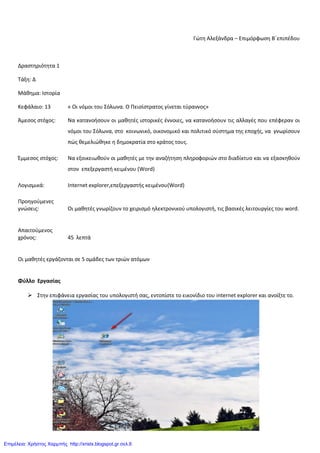 Γώτθ Αλεξάνδρα – Επιμόρφωςθ Β΄επιπζδου
Δραςτθριότθτα 1
Τάξθ: Δ
Μάκθμα: Ιςτορία
Κεφάλαιο: 13 « Οι νόμοι του Σόλωνα. Ο Πειςίςτρατοσ γίνεται τφραννοσ»
Άμεςοσ ςτόχοσ: Να κατανοιςουν οι μακθτζσ ιςτορικζσ ζννοιεσ, να κατανοιςουν τισ αλλαγζσ που επζφεραν οι
νόμοι του Σόλωνα, ςτο κοινωνικό, οικονομικό και πολιτικό ςφςτθμα τθσ εποχισ, να γνωρίςουν
πώσ κεμελιώκθκε θ δθμοκρατία ςτο κράτοσ τουσ.
Ζμμεςοσ ςτόχοσ: Να εξοικειωκοφν οι μακθτζσ με τθν αναηιτθςθ πλθροφοριών ςτο διαδίκτυο και να εξαςκθκοφν
ςτον επεξεργαςτι κειμζνου (Word)
Λογιςμικά: Internet explorer,επεξεργαςτισ κειμζνου(Word)
Προθγοφμενεσ
γνώςεισ: Οι μακθτζσ γνωρίηουν το χειριςμό θλεκτρονικοφ υπολογιςτι, τισ βαςικζσ λειτουργίεσ του word.
Απαιτοφμενοσ
χρόνοσ: 45 λεπτά
Οι μακθτζσ εργάηονται ςε 5 ομάδεσ των τριών ατόμων
Φύλλο Εργασίας
 Στθν επιφάνεια εργαςίασ του υπολογιςτι ςασ, εντοπίςτε το εικονίδιο του internet explorer και ανοίξτε το.
Επιμέλεια: Χρήστος Χαρμπής http://xristx.blogspot.gr σελ.6
 