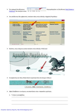  Στθ γραμμι διευκφνςεων πλθκτρολογιςτε τθ διεφκυνςθ http://www.e-
history.gr Και πατιςτε enter.
 Στθ ςελίδα που κα εμφανιςτεί, πατιςτε πάνω ςτθν ζνδειξθ «Αρχαϊκι Περίοδοσ»
 Κατόπιν, ςτθν επόμενθ εικόνα πατιςτε ςτθν ζνδειξθ «Πολιτικι»
 Συνεχίηοντασ και πάνω δεξιά κάνετε αριςτερό κλικ ςτο όνομα «Σόλων»
 Αφοφ διαβάςετε το κείμενο, να απαντιςετε ςτθν παρακάτω ερώτθςθ:
1. Τι ιταν θ σεισάχθεια;
…………………………………………………………………………………………………………………………………………………..
…………………………………………………………………………………………………………………………………………………..
…………………………………………………………………………………………………………………………………………………..
Επιμέλεια: Χρήστος Χαρμπής http://xristx.blogspot.gr σελ.7
 