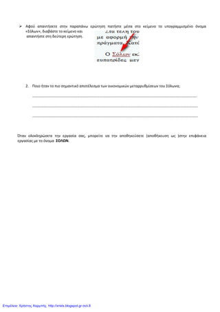  Αφοφ απαντιςετε ςτθν παραπάνω ερώτθςθ πατιςτε μζςα ςτο κείμενο το υπογραμμιςμζνο όνομα
«Σόλων», διαβάςτε το κείμενο και
απαντιςτε ςτθ δεφτερθ ερώτθςθ.
2. Ποιο ιταν το πιο ςθμαντικό αποτζλεςμα των οικονομικών μεταρρυκμίςεων του Σόλωνα;
…………………………………………………………………………………………………………………………………………………………..
……………………………………………………………………………………………………………………………………………………………
……………………………………………………………………………………………………………………………………………………………
Όταν ολοκλθρώςετε τθν εργαςία ςασ, μπορείτε να τθν αποκθκεφςετε (αποκικευςθ ωσ )ςτθν επιφάνεια
εργαςίασ με το όνομα ΣΟΛΩΝ.
Επιμέλεια: Χρήστος Χαρμπής http://xristx.blogspot.gr σελ.8
 