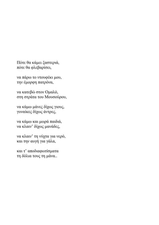 Πότε θα κάμει ξαστεριά,
πότε θα φλεβαρίσει,
να πάρω το ντουφέκι μου,
την έμορφη πατρόνα,
να κατεβώ στον Ομαλό,
στη στράτα του Μουσούρου,
να κάμω μάνες δίχως γιους,
γυναίκες δίχως άντρες,
να κάμω και μωρά παιδιά,
να κλαιν’ δίχως μανάδες,
να κλαιν’ τη νύχτα για νερό,
και την αυγή για γάλα,
και τ’ αποδιαφωτίσματα
τη δόλια τους τη μάνα..
 