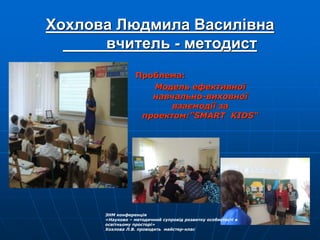 Хохлова Людмила Василівна
вчитель - методист
Проблема:
Модель ефективної
навчально-виховної
взаємодії за
проектом:”SMART KIDS“
ЗНМ конференція
«Науково – методичний супровід розвитку особистості в
освітньому просторі»
Хохлова Л.В. проводить майстер-клас
 