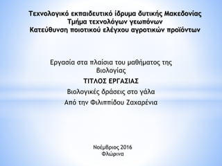 Εργασία στα πλαίσια του μαθήματος της
βιολογίας
ΤΙΤΛΟΣ ΕΡΓΑΣΙΑΣ
Βιολογικές δράσεις στο γάλα
Από την Φιλιππίδου Ζαχαρένια
Τεχνολογικό εκπαιδευτικό ίδρυμα δυτικής Μακεδονίας
Τμήμα τεχνολόγων γεωπόνων
Κατεύθυνση ποιοτικού ελέγχου αγροτικών προϊόντων
Νοέμβριος 2016
Φλώρινα1
 