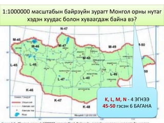 1:1000000 масштабын байрзүйн зурагт Монгол орны нутаг
хэдэн хуудас болон хуваагдаж байна вэ?
K, L, M, N - 4 ЭГНЭЭ
45-50 гэсэн 6 БАГАНА
 