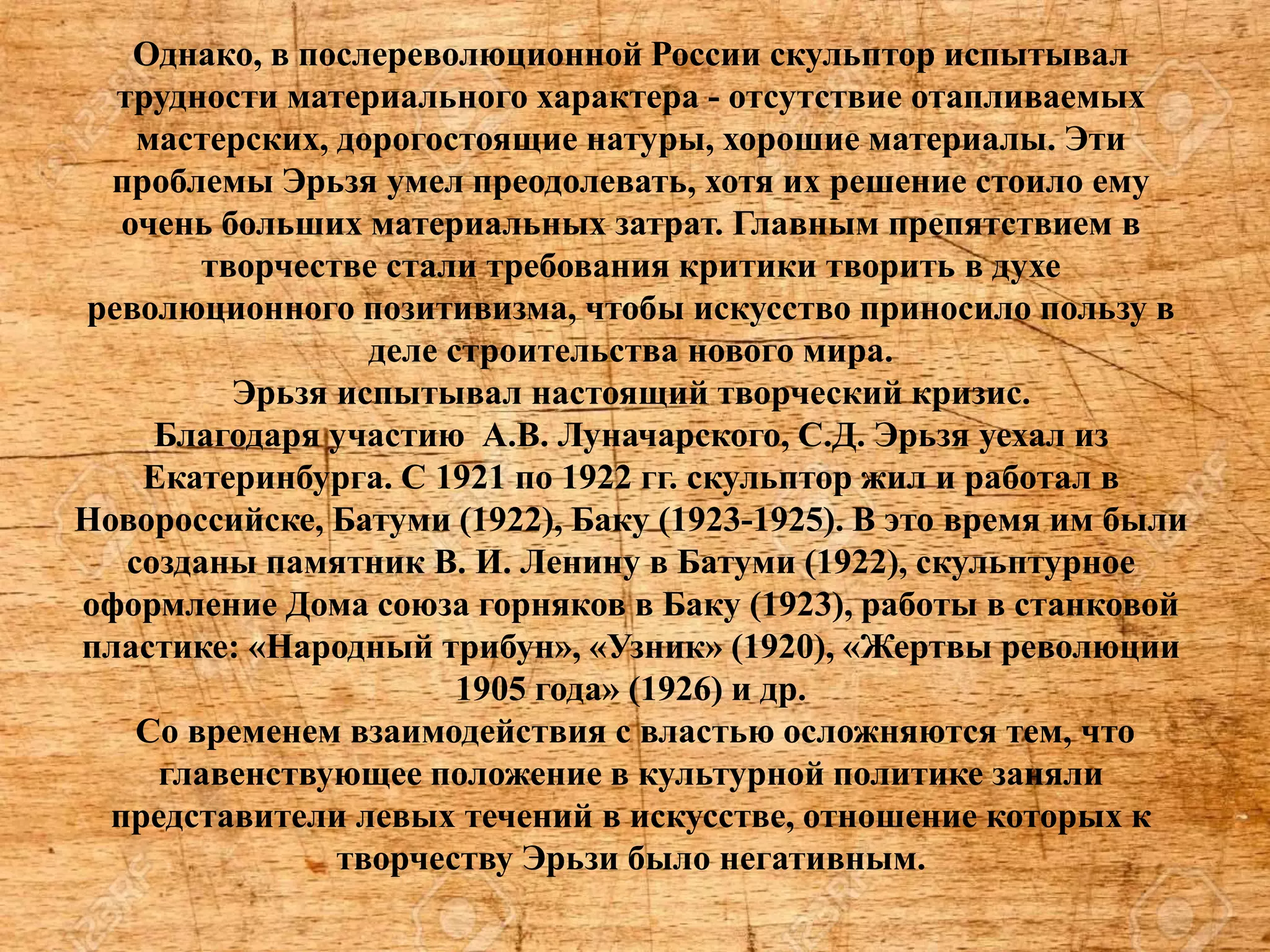 Однако, в послереволюционной России скульптор испытывал
трудности материального характера - отсутствие отапливаемых
мастерских, дорогостоящие натуры, хорошие материалы. Эти
проблемы Эрьзя умел преодолевать, хотя их решение стоило ему
очень больших материальных затрат. Главным препятствием в
творчестве стали требования критики творить в духе
революционного позитивизма, чтобы искусство приносило пользу в
деле строительства нового мира.
Эрьзя испытывал настоящий творческий кризис.
Благодаря участию А.В. Луначарского, С.Д. Эрьзя уехал из
Екатеринбурга. С 1921 по 1922 гг. скульптор жил и работал в
Новороссийске, Батуми (1922), Баку (1923-1925). В это время им были
созданы памятник В. И. Ленину в Батуми (1922), скульптурное
оформление Дома союза горняков в Баку (1923), работы в станковой
пластике: «Народный трибун», «Узник» (1920), «Жертвы революции
1905 года» (1926) и др.
Со временем взаимодействия с властью осложняются тем, что
главенствующее положение в культурной политике заняли
представители левых течений в искусстве, отношение которых к
творчеству Эрьзи было негативным.
 