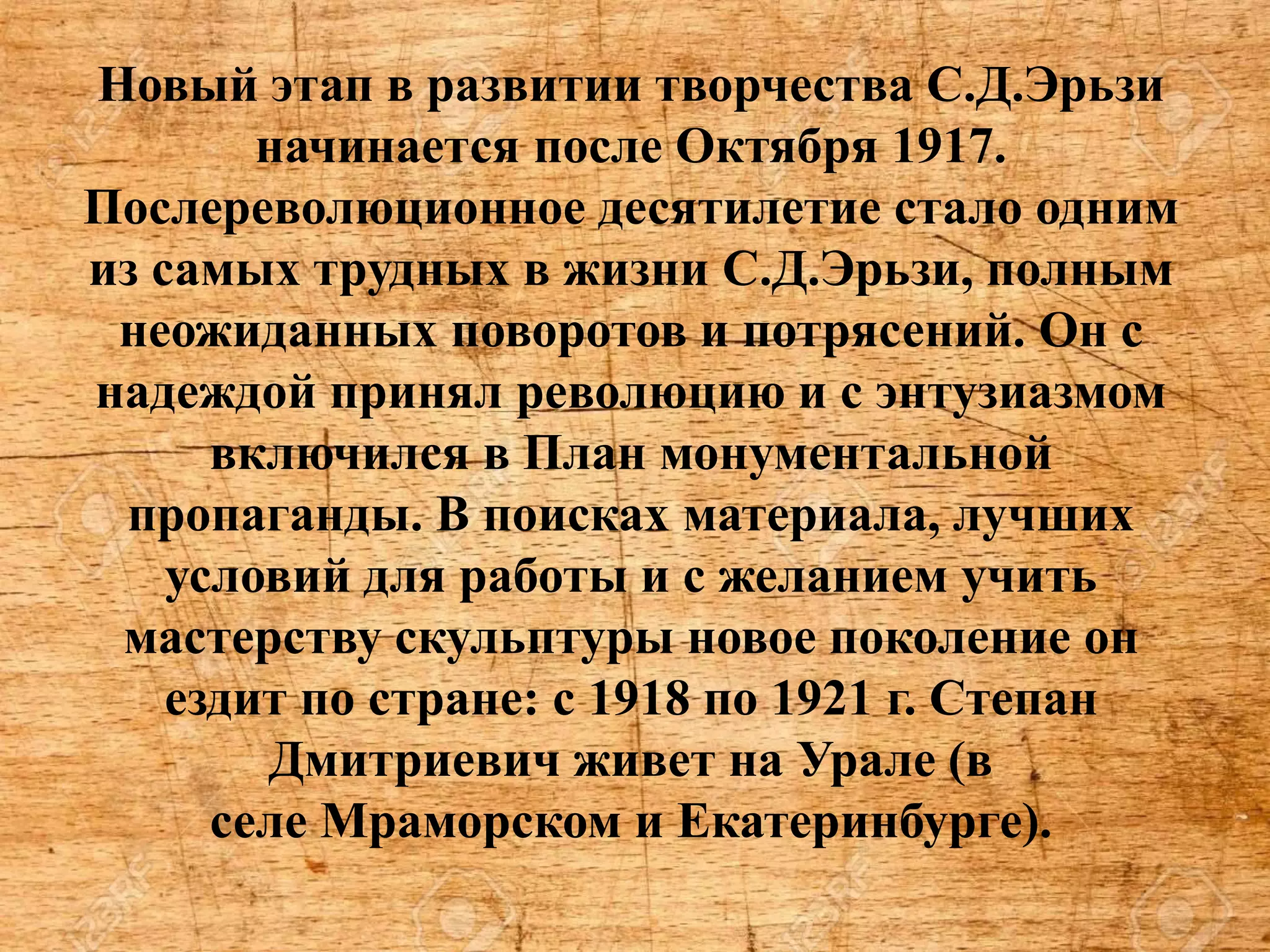 Новый этап в развитии творчества С.Д.Эрьзи
начинается после Октября 1917.
Послереволюционное десятилетие стало одним
из самых трудных в жизни С.Д.Эрьзи, полным
неожиданных поворотов и потрясений. Он с
надеждой принял революцию и с энтузиазмом
включился в План монументальной
пропаганды. В поисках материала, лучших
условий для работы и с желанием учить
мастерству скульптуры новое поколение он
ездит по стране: с 1918 по 1921 г. Степан
Дмитриевич живет на Урале (в
селе Мраморском и Екатеринбурге).
 